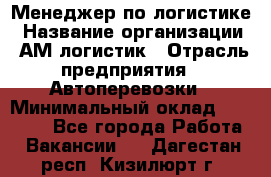 Менеджер по логистике › Название организации ­ АМ-логистик › Отрасль предприятия ­ Автоперевозки › Минимальный оклад ­ 25 000 - Все города Работа » Вакансии   . Дагестан респ.,Кизилюрт г.